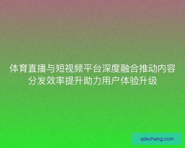 体育直播与短视频平台深度融合推动内容分发效率提升助力用户体验升级