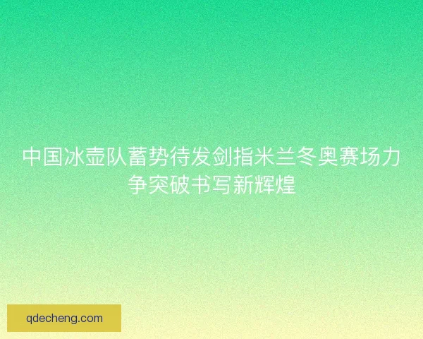 中国冰壶队蓄势待发剑指米兰冬奥赛场力争突破书写新辉煌