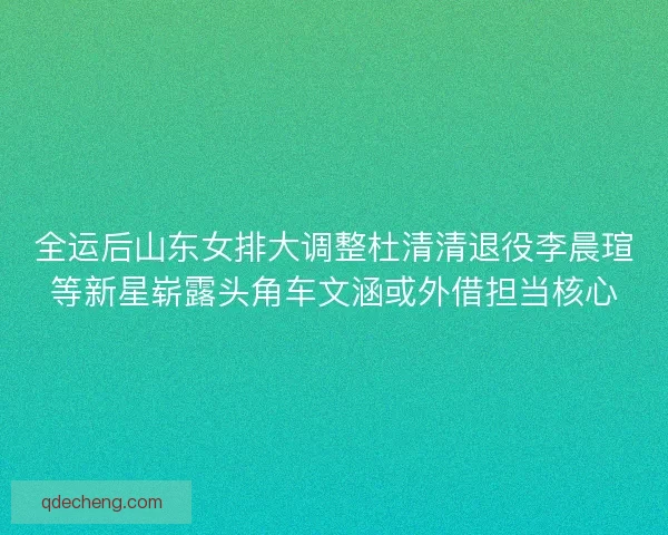 全运后山东女排大调整杜清清退役李晨瑄等新星崭露头角车文涵或外借担当核心